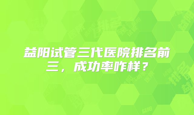 益阳试管三代医院排名前三，成功率咋样？