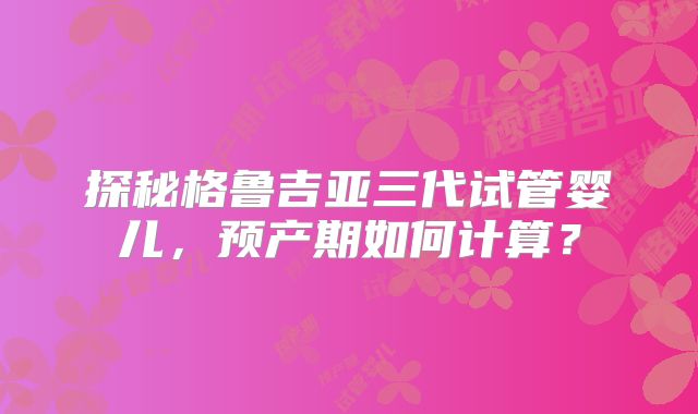 探秘格鲁吉亚三代试管婴儿，预产期如何计算？