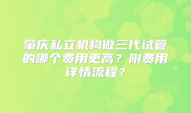 肇庆私立机构做三代试管的哪个费用更高？附费用详情流程？