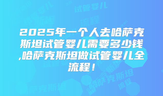 2025年一个人去哈萨克斯坦试管婴儿需要多少钱,哈萨克斯坦做试管婴儿全流程！
