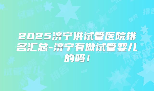 2025济宁供试管医院排名汇总-济宁有做试管婴儿的吗!