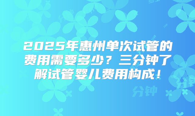 2025年惠州单次试管的费用需要多少？三分钟了解试管婴儿费用构成！