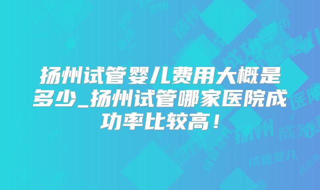 扬州试管婴儿费用大概是多少_扬州试管哪家医院成功率比较高！
