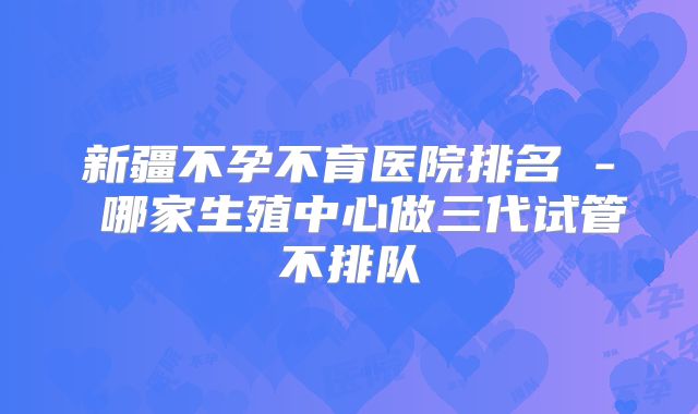新疆不孕不育医院排名 - 哪家生殖中心做三代试管不排队