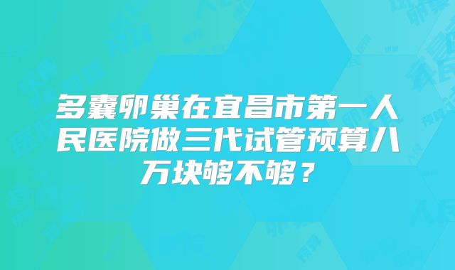 多囊卵巢在宜昌市第一人民医院做三代试管预算八万块够不够？