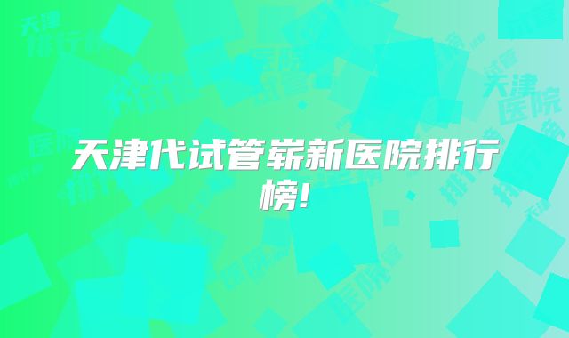 天津代试管崭新医院排行榜!