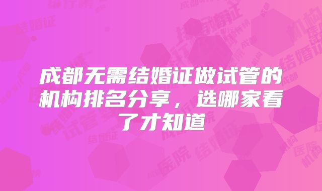 成都无需结婚证做试管的机构排名分享，选哪家看了才知道