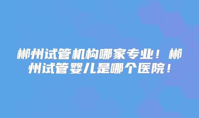郴州试管机构哪家专业!郴州试管婴儿是哪个医院!