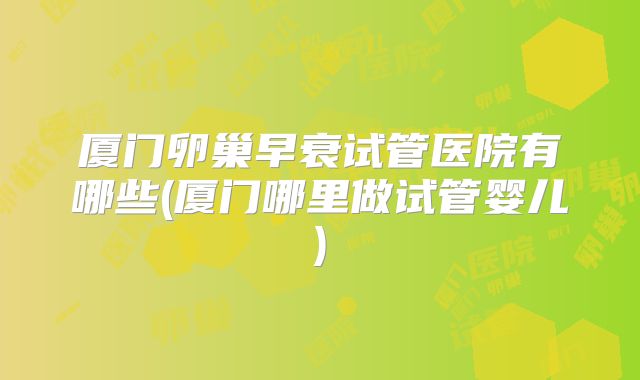 厦门卵巢早衰试管医院有哪些(厦门哪里做试管婴儿)