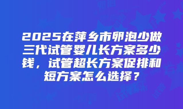 2025在萍乡市卵泡少做三代试管婴儿长方案多少钱，试管超长方案促排和短方案怎么选择？