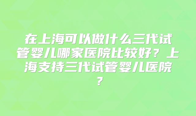 在上海可以做什么三代试管婴儿哪家医院比较好?上海支持三代试管婴儿医院?