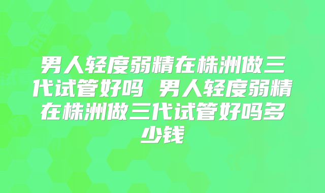 男人轻度弱精在株洲做三代试管好吗 男人轻度弱精在株洲做三代试管好吗多少钱