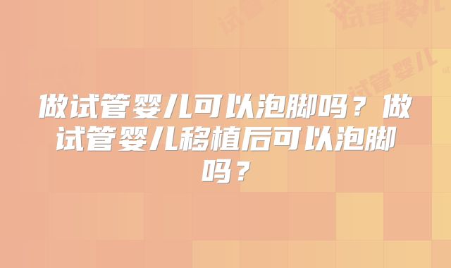 做试管婴儿可以泡脚吗？做试管婴儿移植后可以泡脚吗？
