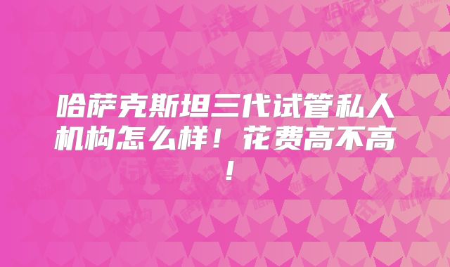 哈萨克斯坦三代试管私人机构怎么样!花费高不高!