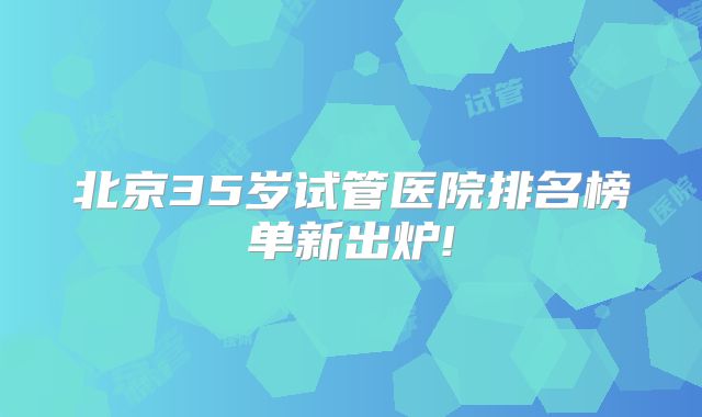 北京35岁试管医院排名榜单新出炉!