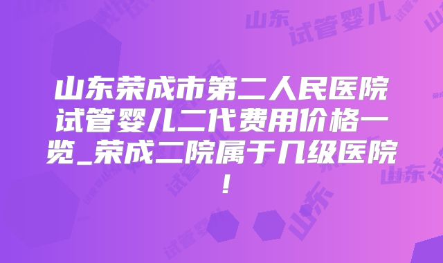 山东荣成市第二人民医院试管婴儿二代费用价格一览_荣成二院属于几级医院！