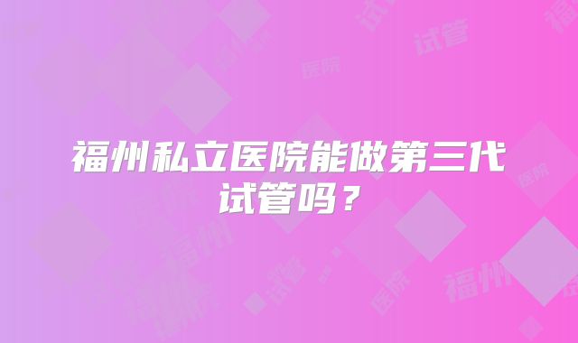 福州私立医院能做第三代试管吗?