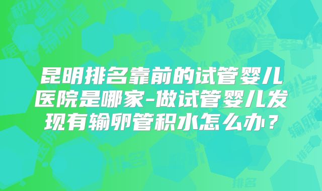 昆明排名靠前的试管婴儿医院是哪家-做试管婴儿发现有输卵管积水怎么办？