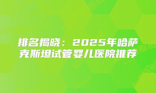 排名揭晓：2025年哈萨克斯坦试管婴儿医院推荐