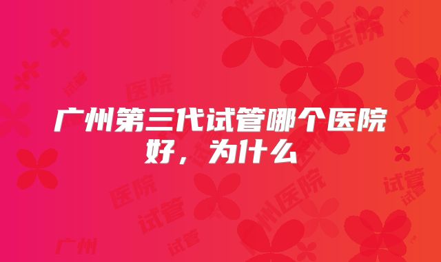 广州第三代试管哪个医院好，为什么