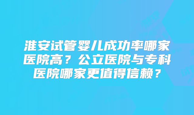 淮安试管婴儿成功率哪家医院高？公立医院与专科医院哪家更值得信赖？