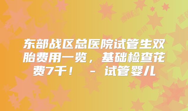 东部战区总医院试管生双胎费用一览，基础检查花费7千！ - 试管婴儿