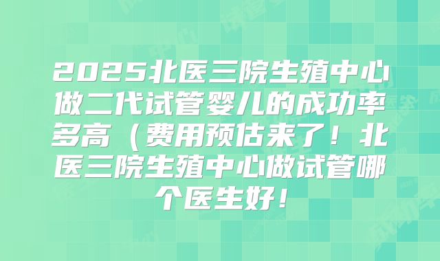2025北医三院生殖中心做二代试管婴儿的成功率多高（费用预估来了！北医三院生殖中心做试管哪个医生好！