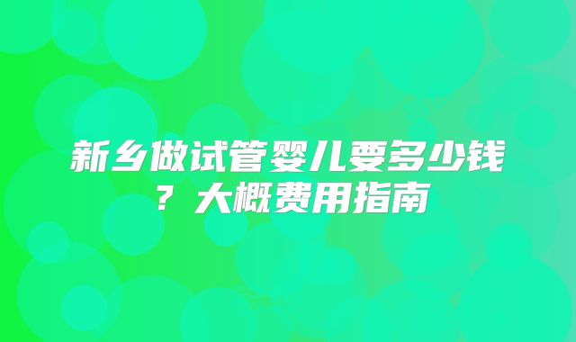 新乡做试管婴儿要多少钱?大概费用指南