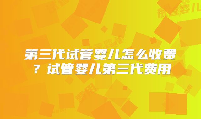 第三代试管婴儿怎么收费？试管婴儿第三代费用