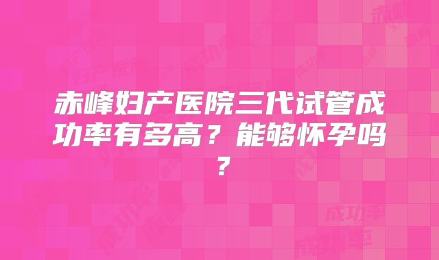 赤峰妇产医院三代试管成功率有多高？能够怀孕吗？