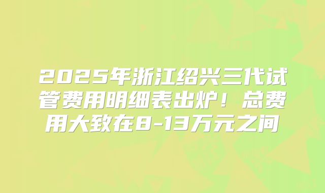 2025年浙江绍兴三代试管费用明细表出炉！总费用大致在8-13万元之间