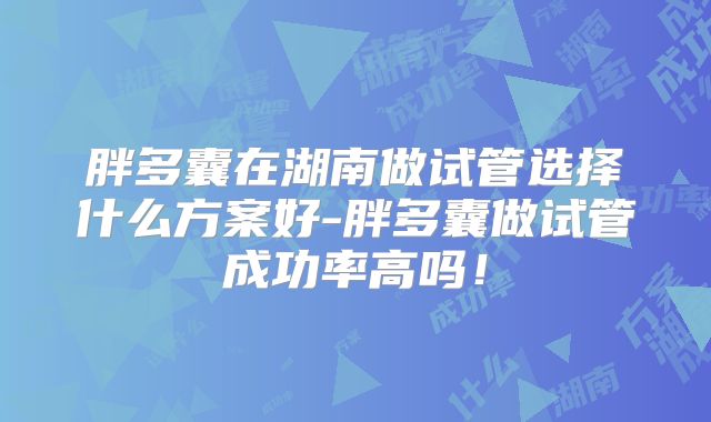 胖多囊在湖南做试管选择什么方案好-胖多囊做试管成功率高吗！