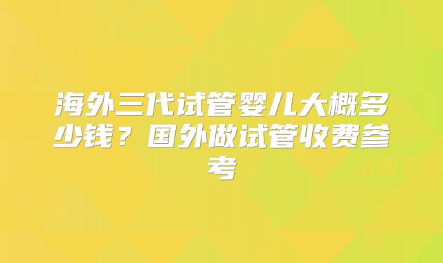 海外三代试管婴儿大概多少钱？国外做试管收费参考