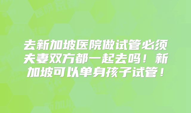 去新加坡医院做试管必须夫妻双方都一起去吗!新加坡可以单身孩子试管!