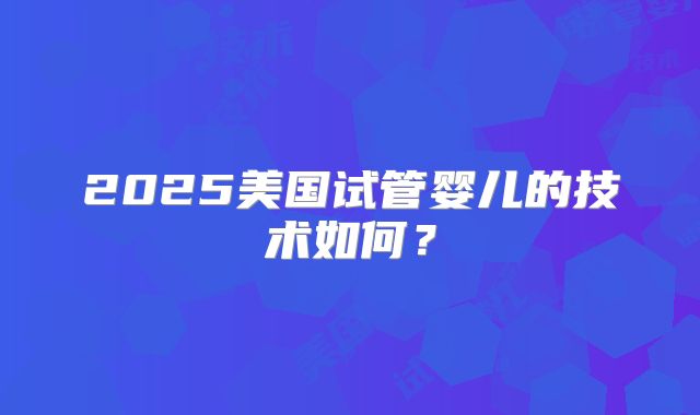 2025美国试管婴儿的技术如何？
