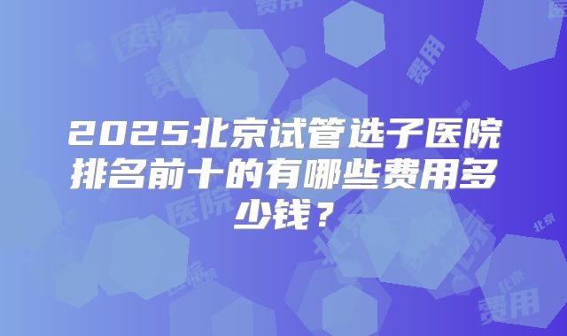 2025北京试管选子医院排名前十的有哪些费用多少钱?