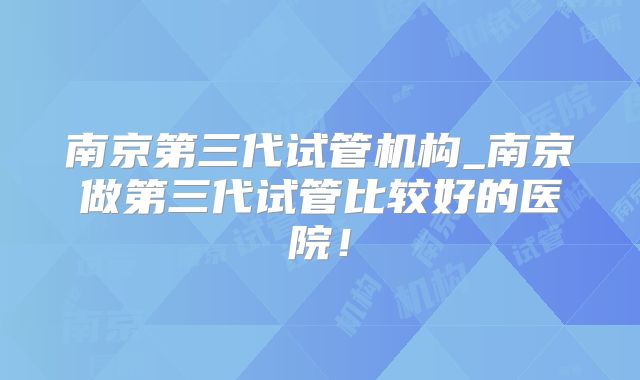 南京第三代试管机构_南京做第三代试管比较好的医院！