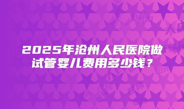 2025年沧州人民医院做试管婴儿费用多少钱？