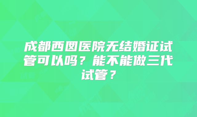 成都西囡医院无结婚证试管可以吗?能不能做三代试管?