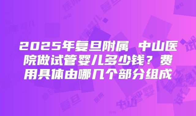 2025年复旦附属 中山医院做试管婴儿多少钱？费用具体由哪几个部分组成