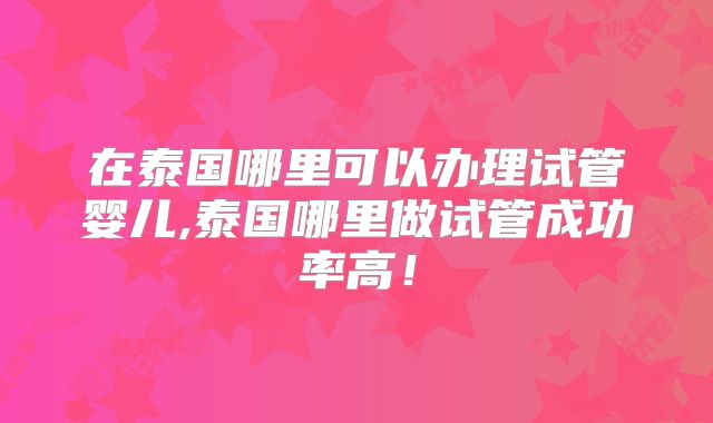 在泰国哪里可以办理试管婴儿,泰国哪里做试管成功率高！