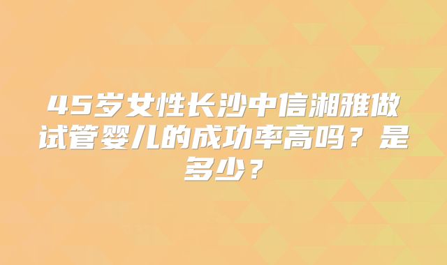 45岁女性长沙中信湘雅做试管婴儿的成功率高吗？是多少？
