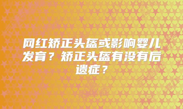 网红矫正头盔或影响婴儿发育？矫正头盔有没有后遗症？