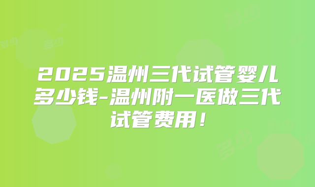 2025温州三代试管婴儿多少钱-温州附一医做三代试管费用！