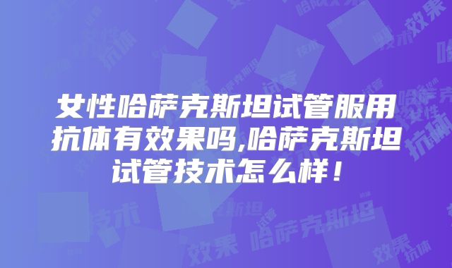 女性哈萨克斯坦试管服用抗体有效果吗,哈萨克斯坦试管技术怎么样！