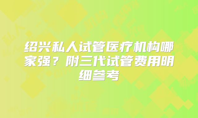 绍兴私人试管医疗机构哪家强？附三代试管费用明细参考