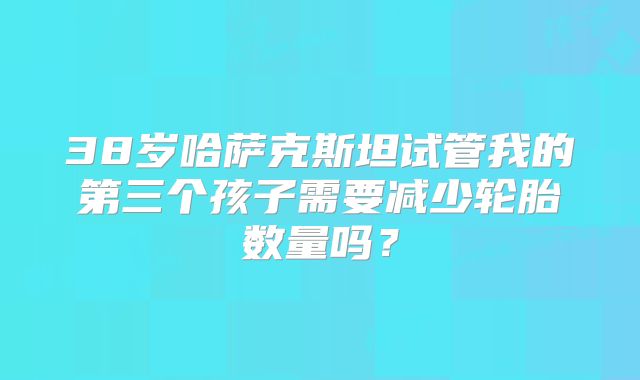 38岁哈萨克斯坦试管我的第三个孩子需要减少轮胎数量吗？