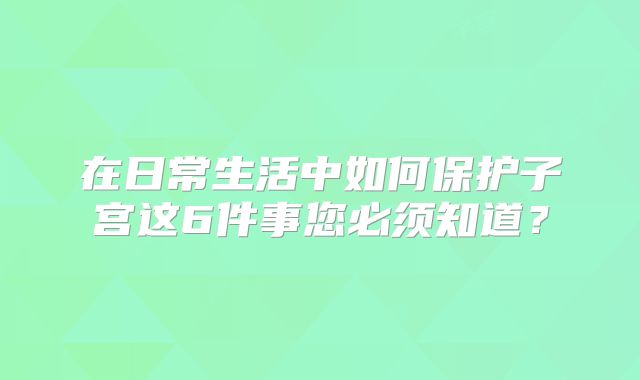 在日常生活中如何保护子宫这6件事您必须知道?