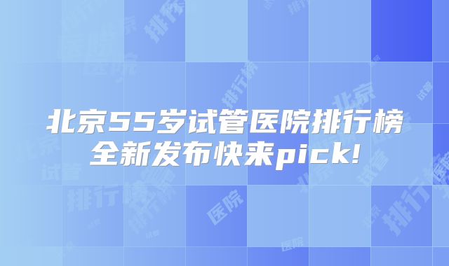 北京55岁试管医院排行榜全新发布快来pick!
