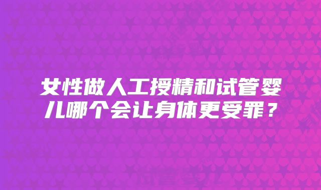 女性做人工授精和试管婴儿哪个会让身体更受罪？